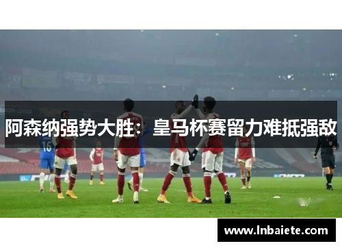 阿森纳强势大胜：皇马杯赛留力难抵强敌